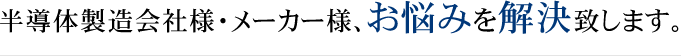 半導体製造会社様・メーカー様、お悩みを解決致します。