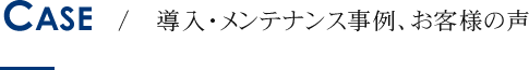 CASE / 導入・メンテナンス事例、お客様の声